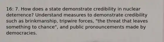 16: 7. How does a state demonstrate credibility in nuclear deterrence? Understand measures to demonstrate credibility such as brinkmanship, tripwire forces, "the threat that leaves something to chance", and public pronouncements made by democracies.