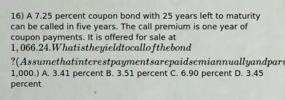 16) A 7.25 percent coupon bond with 25 years left to maturity can be called in five years. The call premium is one year of coupon payments. It is offered for sale at 1,066.24. What is the yield to call of the bond? (Assume that interest payments are paid semiannually and par value is1,000.) A. 3.41 percent B. 3.51 percent C. 6.90 percent D. 3.45 percent