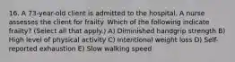 16. A 73-year-old client is admitted to the hospital. A nurse assesses the client for frailty. Which of the following indicate frailty? (Select all that apply.) A) Diminished handgrip strength B) High level of physical activity C) Intentional weight loss D) Self-reported exhaustion E) Slow walking speed