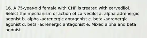 16. A 75-year-old female with CHF is treated with carvedilol. Select the mechanism of action of carvedilol a. alpha-adrenergic agonist b. alpha -adrenergic antagonist c. beta -adrenergic agonist d. beta -adrenergic antagonist e. Mixed alpha and beta agonist