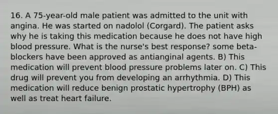 16. A 75-year-old male patient was admitted to the unit with angina. He was started on nadolol (Corgard). The patient asks why he is taking this medication because he does not have high blood pressure. What is the nurse's best response? some beta-blockers have been approved as antianginal agents.​ B) ​This medication will prevent blood pressure problems later on.​ C) ​This drug will prevent you from developing an arrhythmia.​ D) ​This medication will reduce benign prostatic hypertrophy (BPH) as well as treat heart failure.​