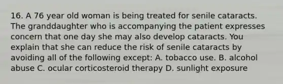 16. A 76 year old woman is being treated for senile cataracts. The granddaughter who is accompanying the patient expresses concern that one day she may also develop cataracts. You explain that she can reduce the risk of senile cataracts by avoiding all of the following except: A. tobacco use. B. alcohol abuse C. ocular corticosteroid therapy D. sunlight exposure