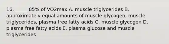 16. _____ 85% of VO2max A. muscle triglycerides B. approximately equal amounts of muscle glycogen, muscle triglycerides, plasma free fatty acids C. muscle glycogen D. plasma free fatty acids E. plasma glucose and muscle triglycerides