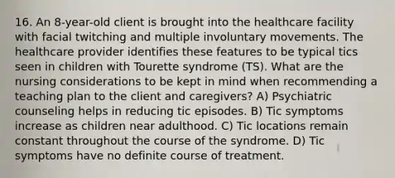 16. An 8-year-old client is brought into the healthcare facility with facial twitching and multiple involuntary movements. The healthcare provider identifies these features to be typical tics seen in children with Tourette syndrome (TS). What are the nursing considerations to be kept in mind when recommending a teaching plan to the client and caregivers? A) Psychiatric counseling helps in reducing tic episodes. B) Tic symptoms increase as children near adulthood. C) Tic locations remain constant throughout the course of the syndrome. D) Tic symptoms have no definite course of treatment.