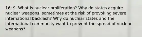 16: 9. What is nuclear proliferation? Why do states acquire nuclear weapons, sometimes at the risk of provoking severe international backlash? Why do nuclear states and the international community want to prevent the spread of nuclear weapons?