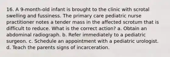 16. A 9-month-old infant is brought to the clinic with scrotal swelling and fussiness. The primary care pediatric nurse practitioner notes a tender mass in the affected scrotum that is difficult to reduce. What is the correct action? a. Obtain an abdominal radiograph. b. Refer immediately to a pediatric surgeon. c. Schedule an appointment with a pediatric urologist. d. Teach the parents signs of incarceration.