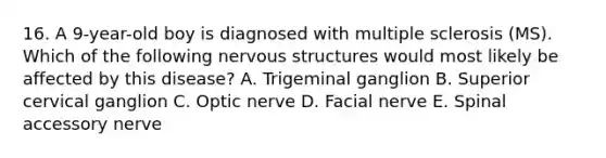 16. A 9-year-old boy is diagnosed with multiple sclerosis (MS). Which of the following nervous structures would most likely be affected by this disease? A. Trigeminal ganglion B. Superior cervical ganglion C. Optic nerve D. Facial nerve E. Spinal accessory nerve