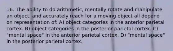 16. The ability to do arithmetic, mentally rotate and manipulate an object, and accurately reach for a moving object all depend on representation of: A) object categories in the anterior parietal cortex. B) object categories in the posterior parietal cortex. C) "mental space" in the anterior parietal cortex. D) "mental space" in the posterior parietal cortex.