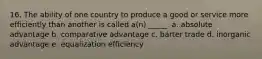 16. The ability of one country to produce a good or service more efficiently than another is called a(n) _____. a. absolute advantage b. comparative advantage c. barter trade d. inorganic advantage e. equalization efficiency