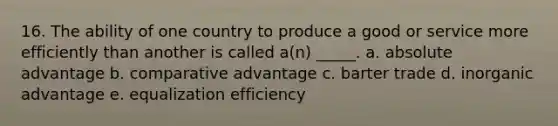 16. The ability of one country to produce a good or service more efficiently than another is called a(n) _____. a. absolute advantage b. comparative advantage c. barter trade d. inorganic advantage e. equalization efficiency