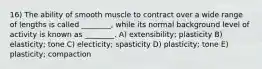 16) The ability of smooth muscle to contract over a wide range of lengths is called ________, while its normal background level of activity is known as ________. A) extensibility; plasticity B) elasticity; tone C) electicity; spasticity D) plasticity; tone E) plasticity; compaction