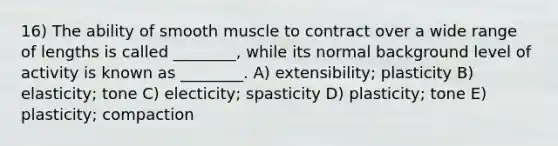 16) The ability of smooth muscle to contract over a wide range of lengths is called ________, while its normal background level of activity is known as ________. A) extensibility; plasticity B) elasticity; tone C) electicity; spasticity D) plasticity; tone E) plasticity; compaction