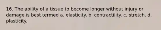 16. The ability of a tissue to become longer without injury or damage is best termed a. elasticity. b. contractility. c. stretch. d. plasticity.