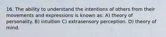 16. The ability to understand the intentions of others from their movements and expressions is known as: A) theory of personality. B) intuition C) extrasensory perception. D) theory of mind.