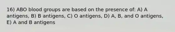 16) ABO blood groups are based on the presence of: A) A antigens, B) B antigens, C) O antigens, D) A, B, and O antigens, E) A and B antigens