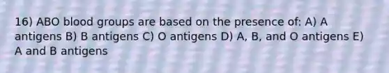 16) ABO blood groups are based on the presence of: A) A antigens B) B antigens C) O antigens D) A, B, and O antigens E) A and B antigens