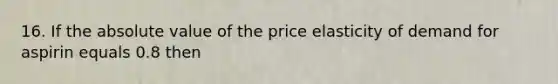 16. If the absolute value of the price elasticity of demand for aspirin equals 0.8 then