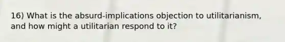 16) What is the absurd-implications objection to utilitarianism, and how might a utilitarian respond to it?