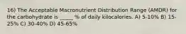 16) The Acceptable Macronutrient Distribution Range (AMDR) for the carbohydrate is _____ % of daily kilocalories. A) 5-10% B) 15-25% C) 30-40% D) 45-65%