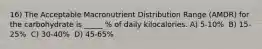 16) The Acceptable Macronutrient Distribution Range (AMDR) for the carbohydrate is _____ % of daily kilocalories. A) 5-10% ​ B) 15-25% ​ C) 30-40% ​ D) 45-65%