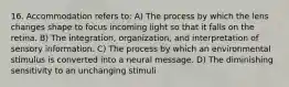 16. Accommodation refers to: A) The process by which the lens changes shape to focus incoming light so that it falls on the retina. B) The integration, organization, and interpretation of sensory information. C) The process by which an environmental stimulus is converted into a neural message. D) The diminishing sensitivity to an unchanging stimuli