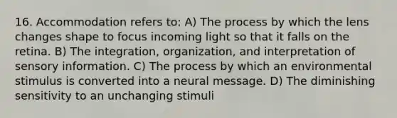 16. Accommodation refers to: A) The process by which the lens changes shape to focus incoming light so that it falls on the retina. B) The integration, organization, and interpretation of sensory information. C) The process by which an environmental stimulus is converted into a neural message. D) The diminishing sensitivity to an unchanging stimuli