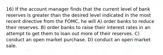 16) If the account manager finds that the current level of bank reserves is <a href='https://www.questionai.com/knowledge/ktgHnBD4o3-greater-than' class='anchor-knowledge'>greater than</a> the desired level indicated in the most recent directive from the FOMC, he will A) order banks to reduce their reserves. B) order banks to raise their interest rates in an attempt to get them to loan out more of their reserves. C) conduct an open market purchase. D) conduct an open market sale.