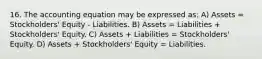 16. The accounting equation may be expressed as: A) Assets = Stockholders' Equity - Liabilities. B) Assets = Liabilities + Stockholders' Equity. C) Assets + Liabilities = Stockholders' Equity. D) Assets + Stockholders' Equity = Liabilities.