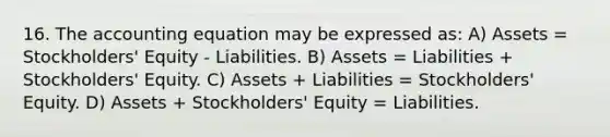 16. The accounting equation may be expressed as: A) Assets = Stockholders' Equity - Liabilities. B) Assets = Liabilities + Stockholders' Equity. C) Assets + Liabilities = Stockholders' Equity. D) Assets + Stockholders' Equity = Liabilities.