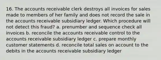 16. The accounts receivable clerk destroys all invoices for sales made to members of her family and does not record the sale in the accounts receivable subsidiary ledger. Which procedure will not detect this fraud? a. prenumber and sequence check all invoices b. reconcile the accounts receivable control to the accounts receivable subsidiary ledger c. prepare monthly customer statements d. reconcile total sales on account to the debits in the accounts receivable subsidiary ledger