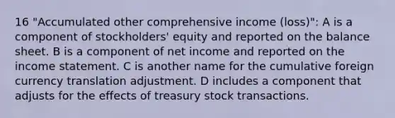 16 "Accumulated other comprehensive income (loss)": A is a component of stockholders' equity and reported on the balance sheet. B is a component of net income and reported on the income statement. C is another name for the cumulative foreign currency translation adjustment. D includes a component that adjusts for the effects of treasury stock transactions.