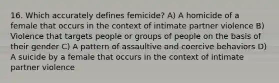 16. Which accurately defines femicide? A) A homicide of a female that occurs in the context of intimate partner violence B) Violence that targets people or groups of people on the basis of their gender C) A pattern of assaultive and coercive behaviors D) A suicide by a female that occurs in the context of intimate partner violence