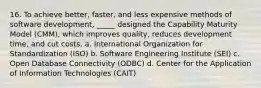 16. To achieve better, faster, and less expensive methods of software development, _____ designed the Capability Maturity Model (CMM), which improves quality, reduces development time, and cut costs. a. International Organization for Standardization (ISO) b. Software Engineering Institute (SEI) c. Open Database Connectivity (ODBC) d. Center for the Application of Information Technologies (CAIT)