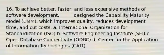 16. To achieve better, faster, and less expensive methods of software development, _____ designed the Capability Maturity Model (CMM), which improves quality, reduces development time, and cut costs. a. International Organization for Standardization (ISO) b. Software Engineering Institute (SEI) c. Open Database Connectivity (ODBC) d. Center for the Application of Information Technologies (CAIT)