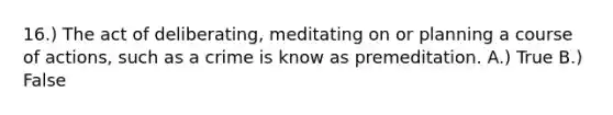 16.) The act of deliberating, meditating on or planning a course of actions, such as a crime is know as premeditation. A.) True B.) False