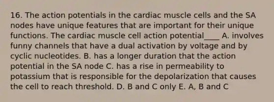 16. The action potentials in the cardiac muscle cells and the SA nodes have unique features that are important for their unique functions. The cardiac muscle cell action potential____ A. involves funny channels that have a dual activation by voltage and by cyclic nucleotides. B. has a longer duration that the action potential in the SA node C. has a rise in permeability to potassium that is responsible for the depolarization that causes the cell to reach threshold. D. B and C only E. A, B and C