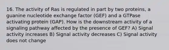 16. The activity of Ras is regulated in part by two proteins, a guanine nucleotide exchange factor (GEF) and a GTPase activating protein (GAP). How is the downstream activity of a signaling pathway affected by the presence of GEF? A) Signal activity increases B) Signal activity decreases C) Signal activity does not change