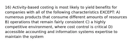 16) Activity-based costing is most likely to yield benefits for companies with all of the following characteristics EXCEPT: A) numerous products that consume different amounts of resources B) operations that remain fairly consistent C) a highly competitive environment, where cost control is critical D) accessible accounting and information systems expertise to maintain the system