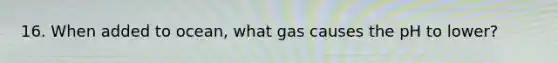 16. When added to ocean, what gas causes the pH to lower?