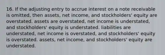 16. If the adjusting entry to accrue interest on a note receivable is omitted, then assets, net income, and stockholders' equity are overstated. assets are overstated, net income is understated, and stockholders' equity is understated. liabilities are understated, net income is overstated, and stockholders' equity is overstated. assets, net income, and stockholders' equity are understated.