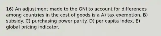 16) An adjustment made to the GNI to account for differences among countries in the cost of goods is a A) tax exemption. B) subsidy. C) purchasing power parity. D) per capita index. E) global pricing indicator.