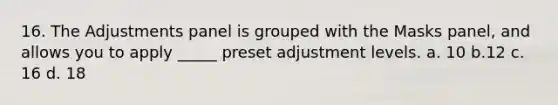 16. The Adjustments panel is grouped with the Masks panel, and allows you to apply _____ preset adjustment levels. a. 10 b.12 c. 16 d. 18