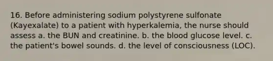 16. Before administering sodium polystyrene sulfonate (Kayexalate) to a patient with hyperkalemia, the nurse should assess a. the BUN and creatinine. b. the blood glucose level. c. the patient's bowel sounds. d. the level of consciousness (LOC).