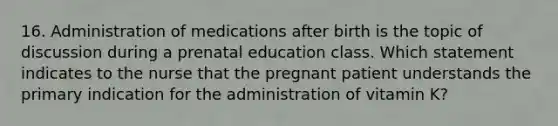 16. Administration of medications after birth is the topic of discussion during a prenatal education class. Which statement indicates to the nurse that the pregnant patient understands the primary indication for the administration of vitamin K?