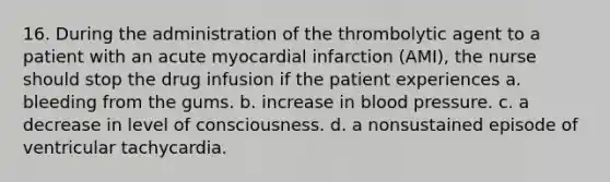 16. During the administration of the thrombolytic agent to a patient with an acute myocardial infarction (AMI), the nurse should stop the drug infusion if the patient experiences a. bleeding from the gums. b. increase in blood pressure. c. a decrease in level of consciousness. d. a nonsustained episode of ventricular tachycardia.