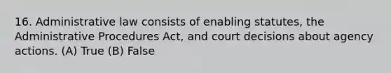 16. Administrative law consists of enabling statutes, the Administrative Procedures Act, and court decisions about agency actions. (A) True (B) False