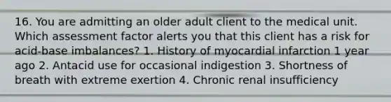 16. You are admitting an older adult client to the medical unit. Which assessment factor alerts you that this client has a risk for acid-base imbalances? 1. History of myocardial infarction 1 year ago 2. Antacid use for occasional indigestion 3. Shortness of breath with extreme exertion 4. Chronic renal insufficiency