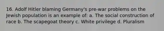 16. Adolf Hitler blaming Germany's pre-war problems on the Jewish population is an example of: a. The social construction of race b. The scapegoat theory c. White privilege d. Pluralism