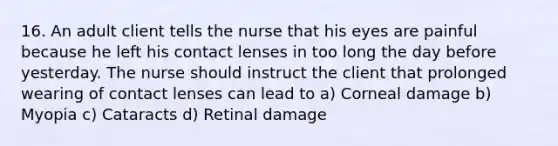 16. An adult client tells the nurse that his eyes are painful because he left his contact lenses in too long the day before yesterday. The nurse should instruct the client that prolonged wearing of contact lenses can lead to a) Corneal damage b) Myopia c) Cataracts d) Retinal damage