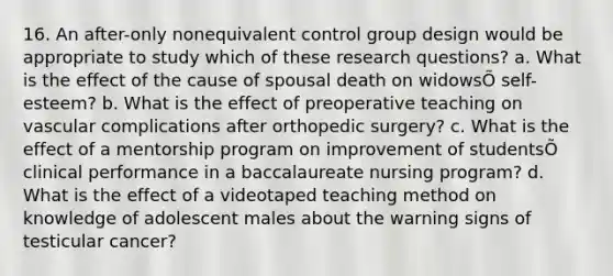 16. An after-only nonequivalent control group design would be appropriate to study which of these research questions? a. What is the effect of the cause of spousal death on widowsÕ self-esteem? b. What is the effect of preoperative teaching on vascular complications after orthopedic surgery? c. What is the effect of a mentorship program on improvement of studentsÕ clinical performance in a baccalaureate nursing program? d. What is the effect of a videotaped teaching method on knowledge of adolescent males about the warning signs of testicular cancer?